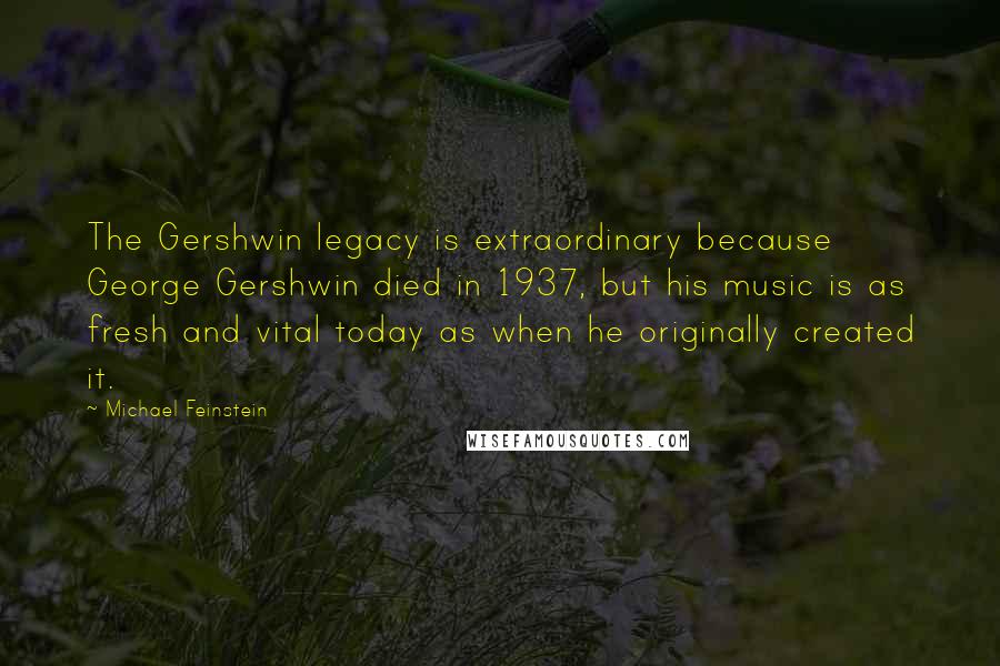 Michael Feinstein Quotes: The Gershwin legacy is extraordinary because George Gershwin died in 1937, but his music is as fresh and vital today as when he originally created it.