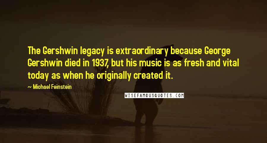 Michael Feinstein Quotes: The Gershwin legacy is extraordinary because George Gershwin died in 1937, but his music is as fresh and vital today as when he originally created it.