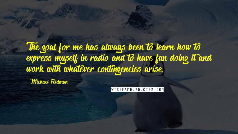 Michael Feldman Quotes: The goal for me has always been to learn how to express myself in radio and to have fun doing it and work with whatever contingencies arise.