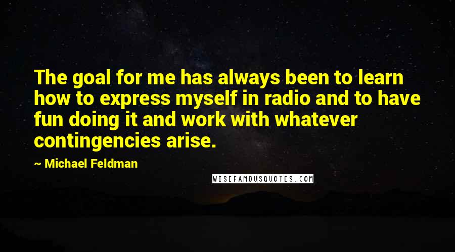 Michael Feldman Quotes: The goal for me has always been to learn how to express myself in radio and to have fun doing it and work with whatever contingencies arise.