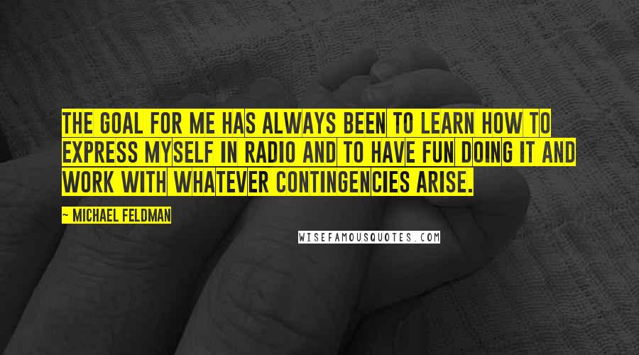 Michael Feldman Quotes: The goal for me has always been to learn how to express myself in radio and to have fun doing it and work with whatever contingencies arise.