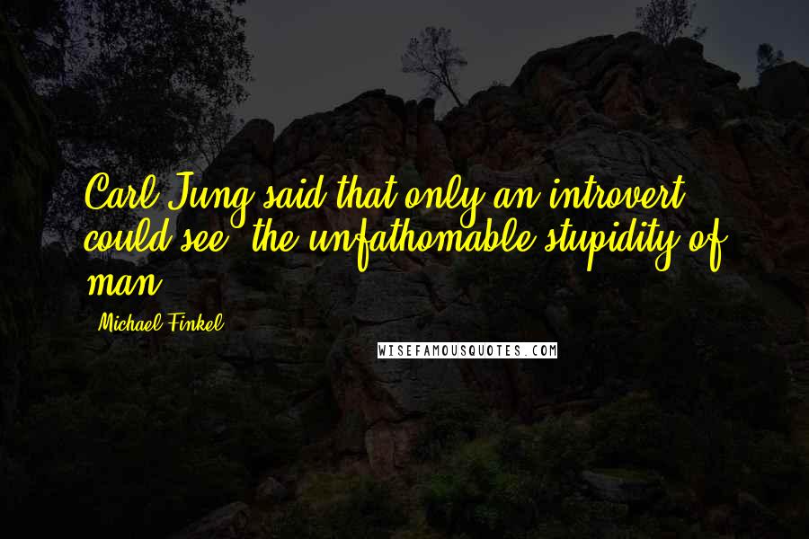 Michael Finkel Quotes: Carl Jung said that only an introvert could see "the unfathomable stupidity of man