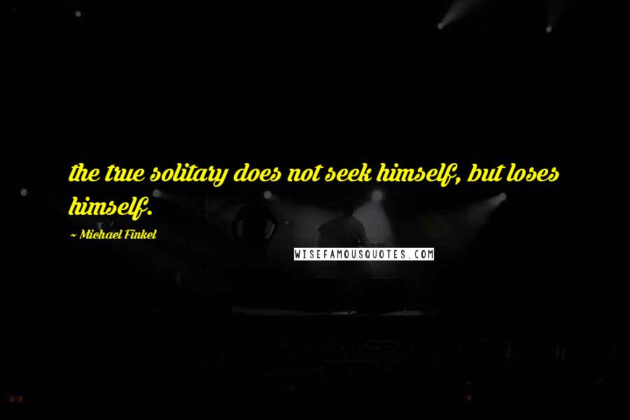 Michael Finkel Quotes: the true solitary does not seek himself, but loses himself.