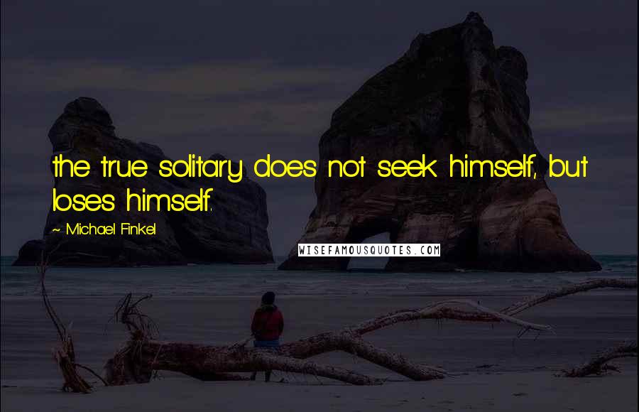 Michael Finkel Quotes: the true solitary does not seek himself, but loses himself.