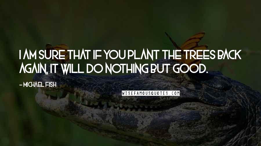 Michael Fish Quotes: I am sure that if you plant the trees back again, it will do nothing but good.