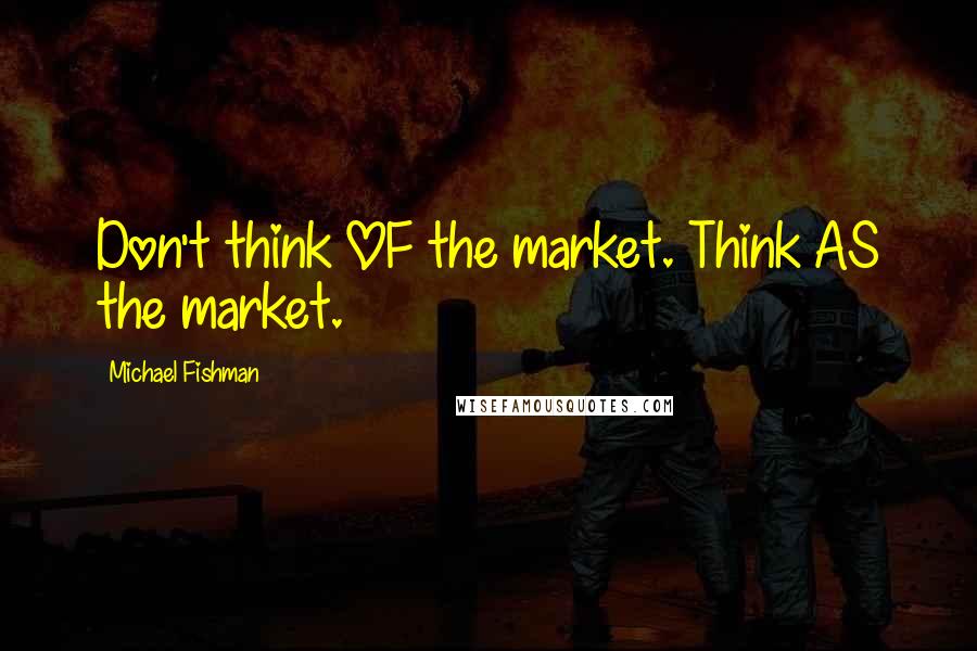 Michael Fishman Quotes: Don't think OF the market. Think AS the market.