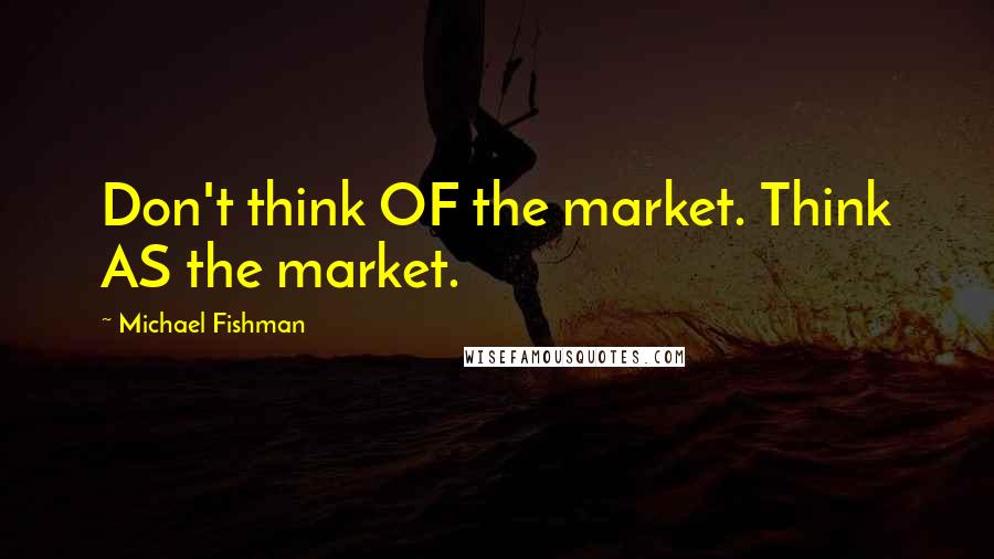 Michael Fishman Quotes: Don't think OF the market. Think AS the market.