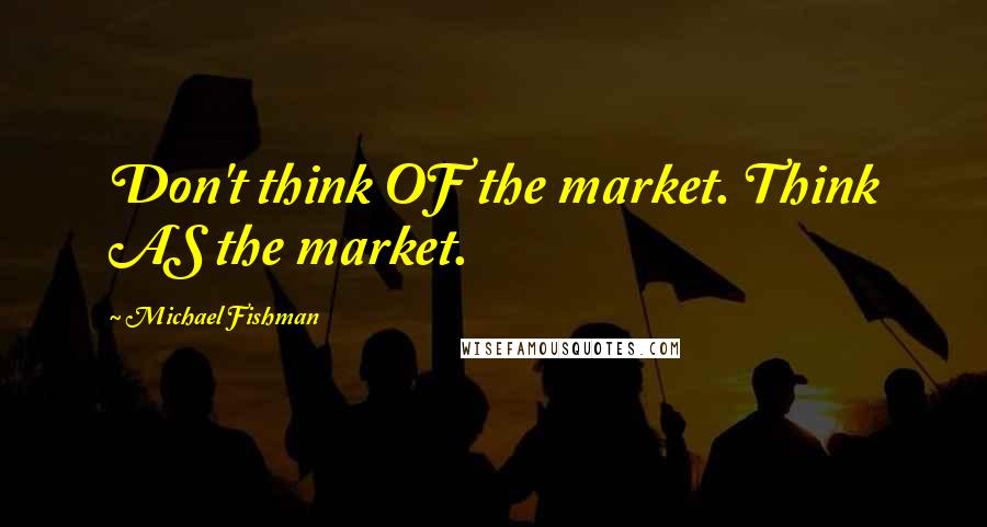 Michael Fishman Quotes: Don't think OF the market. Think AS the market.