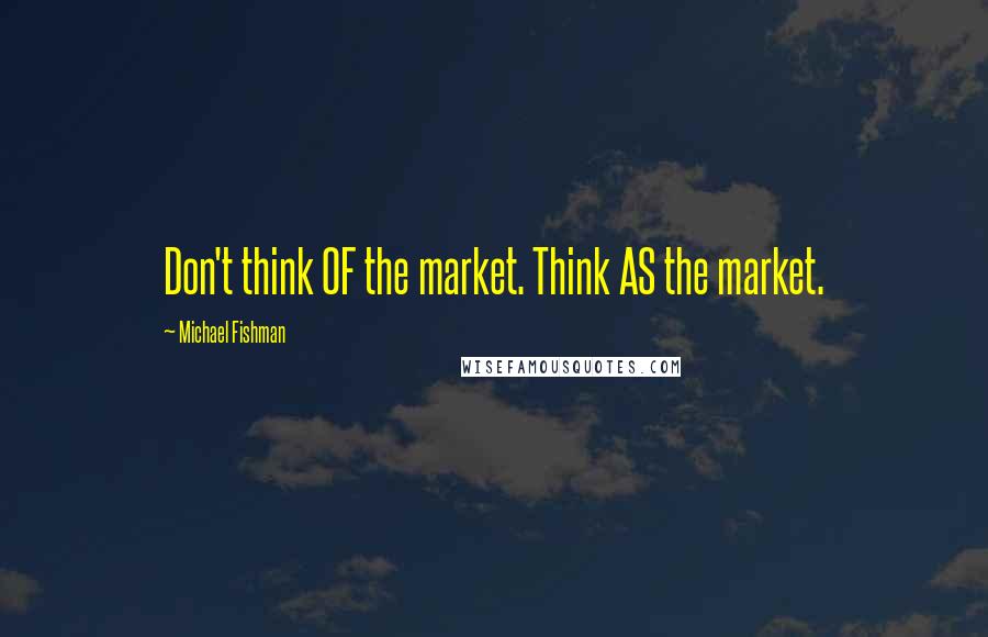 Michael Fishman Quotes: Don't think OF the market. Think AS the market.