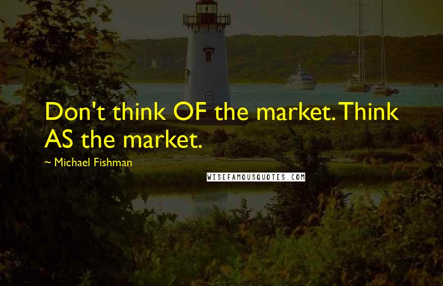 Michael Fishman Quotes: Don't think OF the market. Think AS the market.