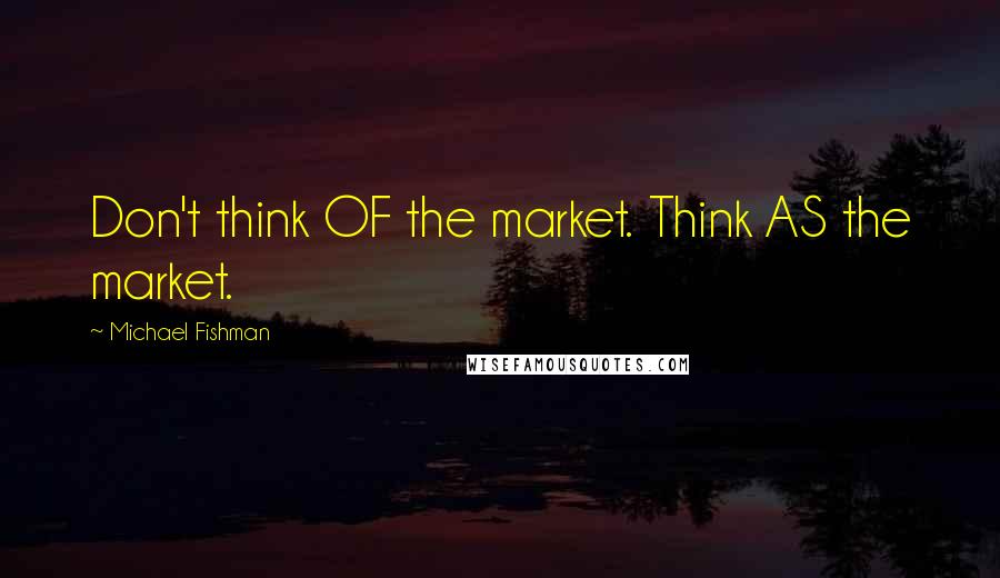 Michael Fishman Quotes: Don't think OF the market. Think AS the market.