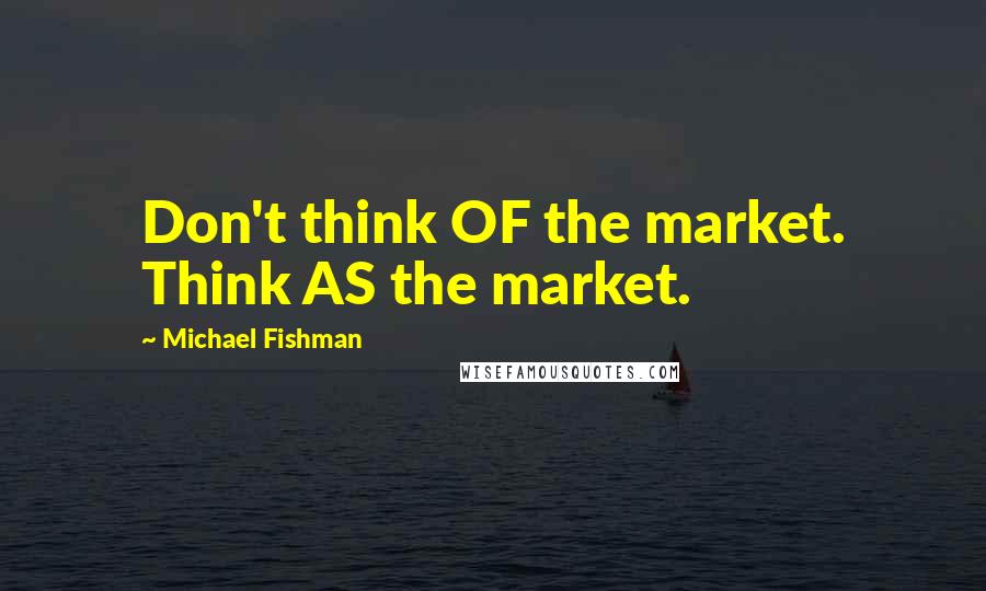 Michael Fishman Quotes: Don't think OF the market. Think AS the market.