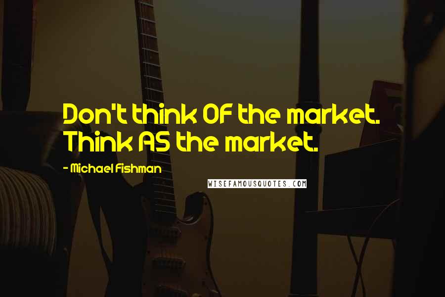 Michael Fishman Quotes: Don't think OF the market. Think AS the market.