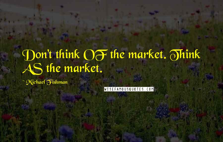 Michael Fishman Quotes: Don't think OF the market. Think AS the market.