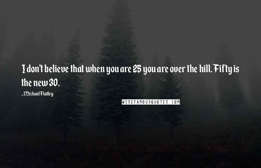 Michael Flatley Quotes: I don't believe that when you are 25 you are over the hill. Fifty is the new 30.