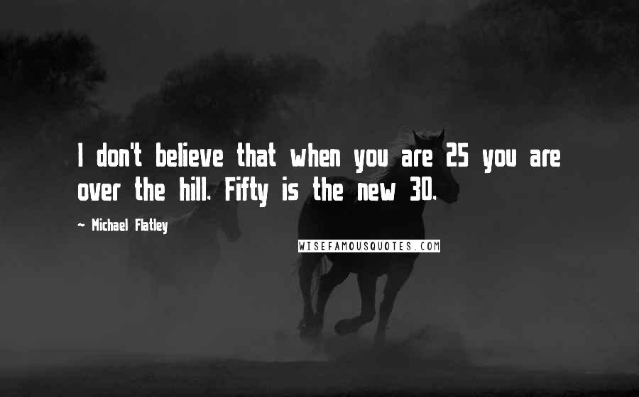 Michael Flatley Quotes: I don't believe that when you are 25 you are over the hill. Fifty is the new 30.