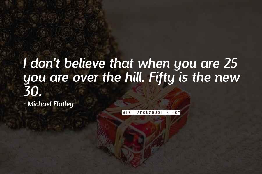 Michael Flatley Quotes: I don't believe that when you are 25 you are over the hill. Fifty is the new 30.