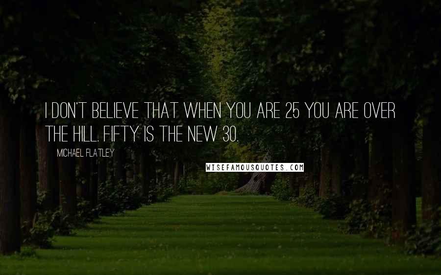 Michael Flatley Quotes: I don't believe that when you are 25 you are over the hill. Fifty is the new 30.