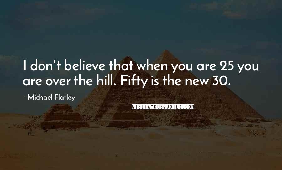 Michael Flatley Quotes: I don't believe that when you are 25 you are over the hill. Fifty is the new 30.