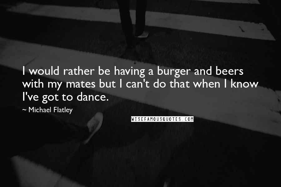 Michael Flatley Quotes: I would rather be having a burger and beers with my mates but I can't do that when I know I've got to dance.