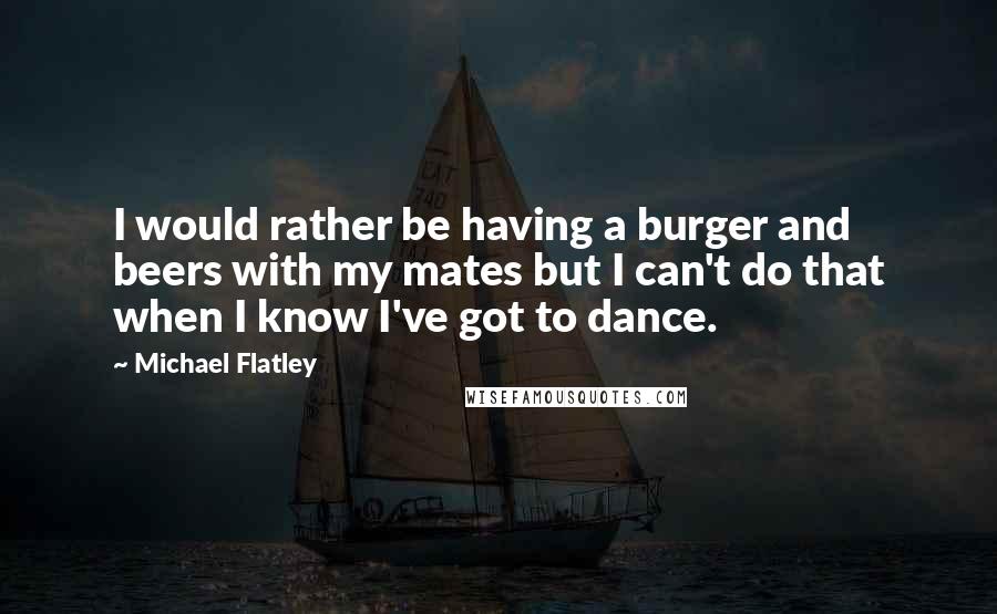 Michael Flatley Quotes: I would rather be having a burger and beers with my mates but I can't do that when I know I've got to dance.