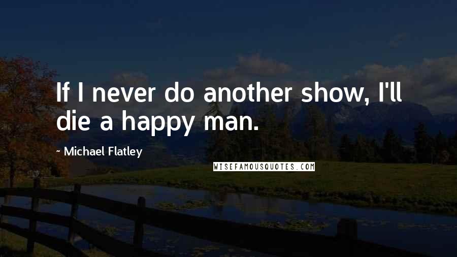 Michael Flatley Quotes: If I never do another show, I'll die a happy man.