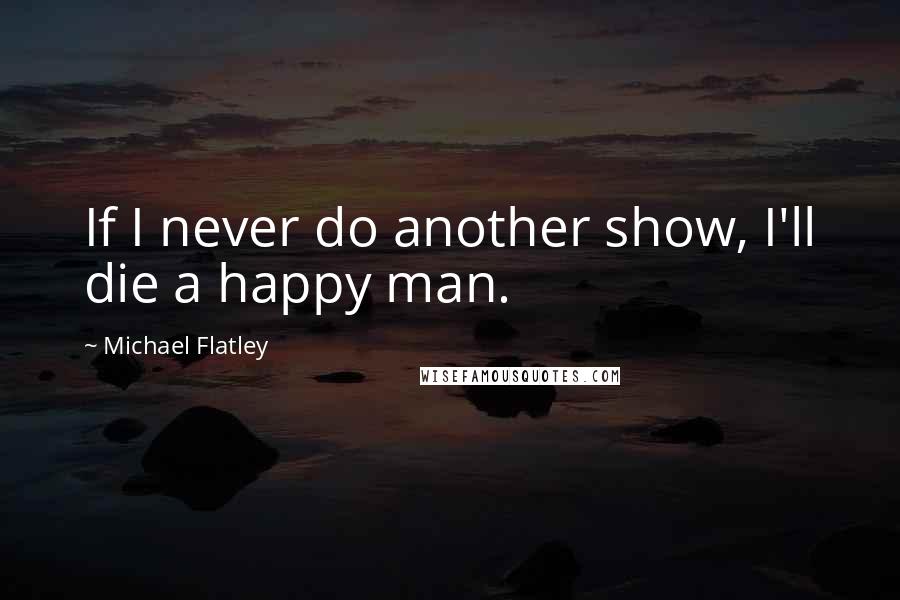 Michael Flatley Quotes: If I never do another show, I'll die a happy man.