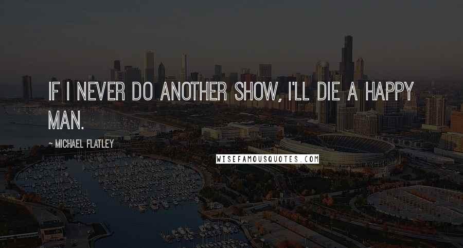 Michael Flatley Quotes: If I never do another show, I'll die a happy man.