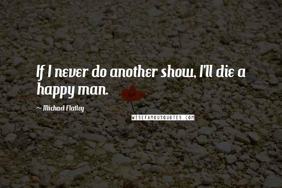 Michael Flatley Quotes: If I never do another show, I'll die a happy man.