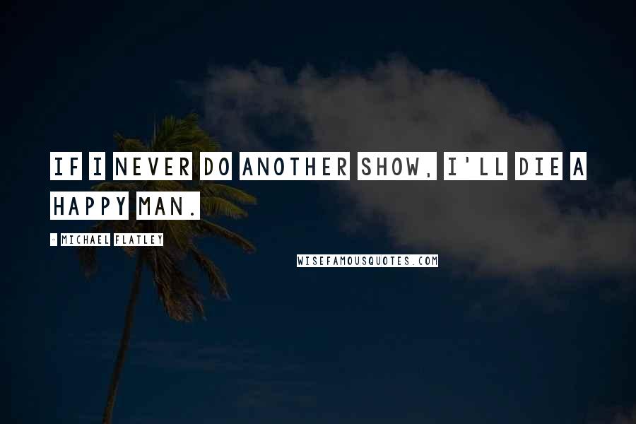 Michael Flatley Quotes: If I never do another show, I'll die a happy man.