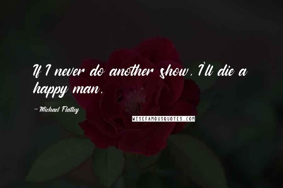 Michael Flatley Quotes: If I never do another show, I'll die a happy man.