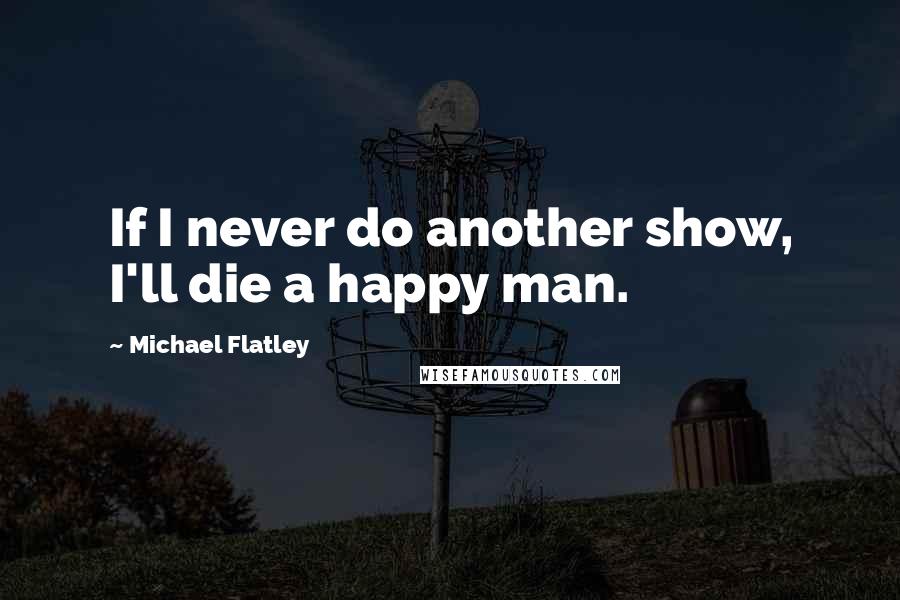 Michael Flatley Quotes: If I never do another show, I'll die a happy man.