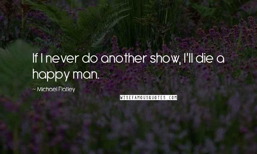 Michael Flatley Quotes: If I never do another show, I'll die a happy man.