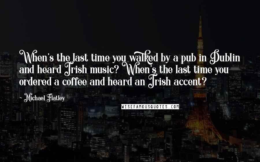 Michael Flatley Quotes: When's the last time you walked by a pub in Dublin and heard Irish music? When's the last time you ordered a coffee and heard an Irish accent?