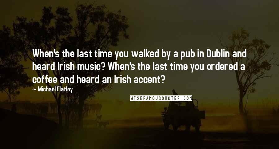 Michael Flatley Quotes: When's the last time you walked by a pub in Dublin and heard Irish music? When's the last time you ordered a coffee and heard an Irish accent?