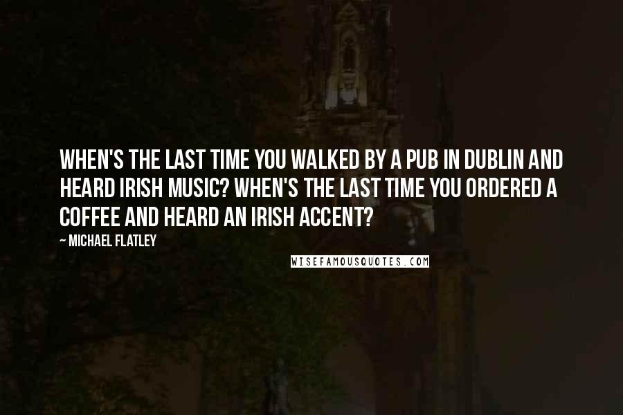 Michael Flatley Quotes: When's the last time you walked by a pub in Dublin and heard Irish music? When's the last time you ordered a coffee and heard an Irish accent?