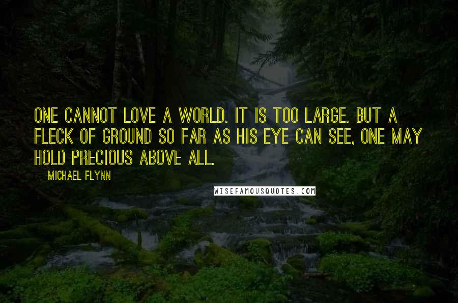 Michael Flynn Quotes: One cannot love a world. It is too large. But a fleck of ground so far as his eye can see, one may hold precious above all.
