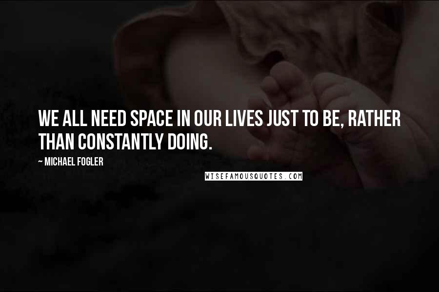 Michael Fogler Quotes: We all need space in our lives just to be, rather than constantly doing.