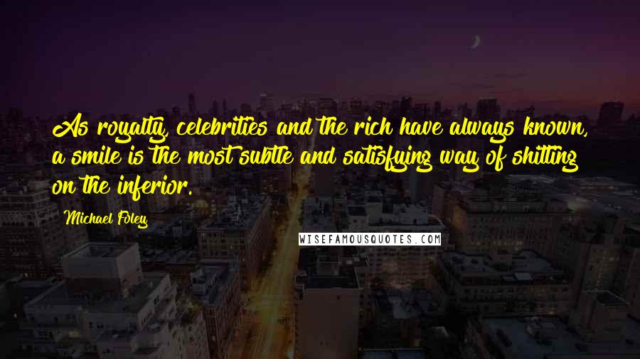 Michael Foley Quotes: As royalty, celebrities and the rich have always known, a smile is the most subtle and satisfying way of shitting on the inferior.