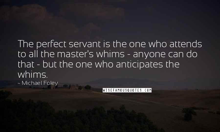 Michael Foley Quotes: The perfect servant is the one who attends to all the master's whims - anyone can do that - but the one who anticipates the whims.