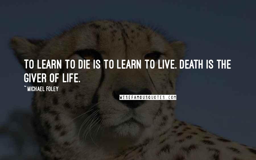 Michael Foley Quotes: To learn to die is to learn to live. Death is the giver of life.