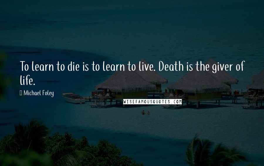Michael Foley Quotes: To learn to die is to learn to live. Death is the giver of life.