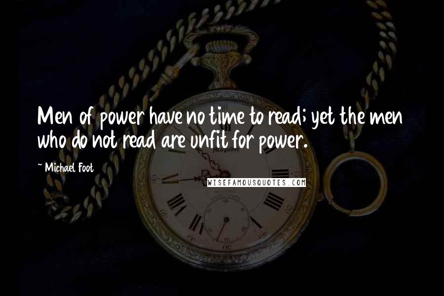 Michael Foot Quotes: Men of power have no time to read; yet the men who do not read are unfit for power.