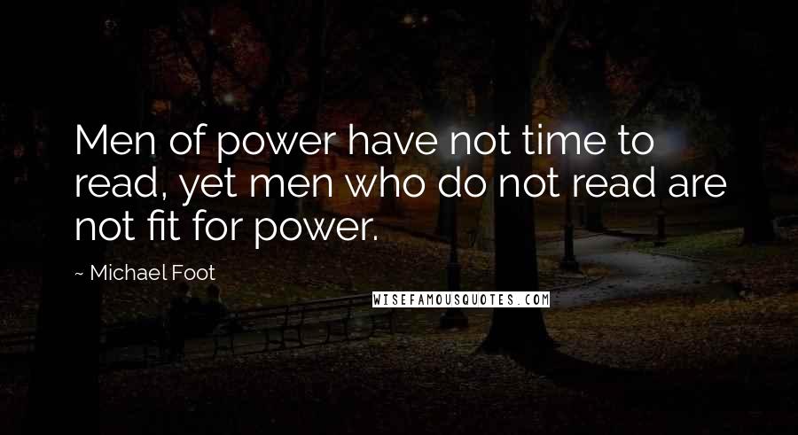 Michael Foot Quotes: Men of power have not time to read, yet men who do not read are not fit for power.