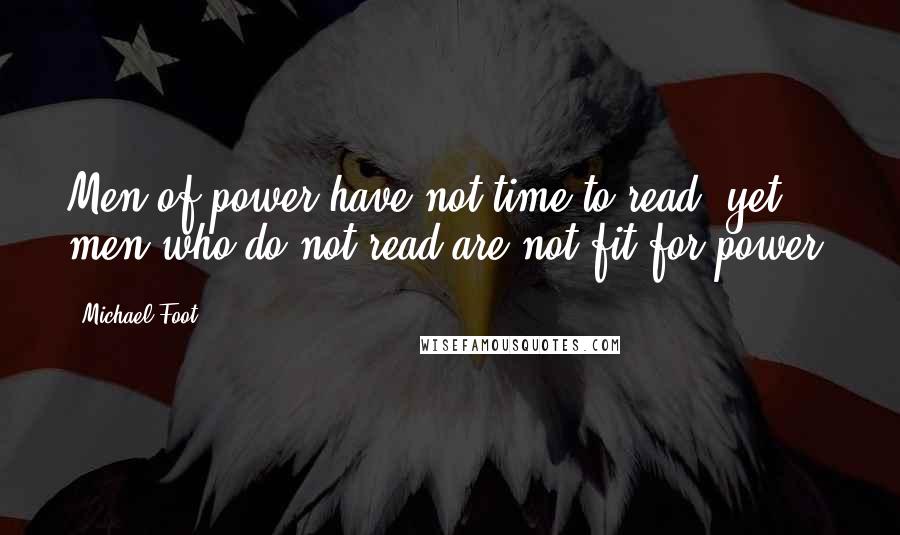 Michael Foot Quotes: Men of power have not time to read, yet men who do not read are not fit for power.