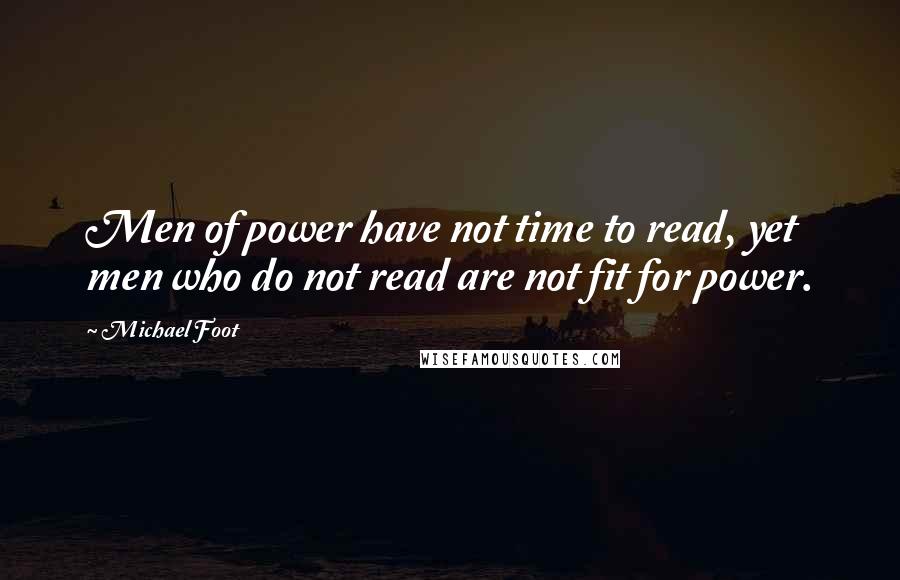 Michael Foot Quotes: Men of power have not time to read, yet men who do not read are not fit for power.