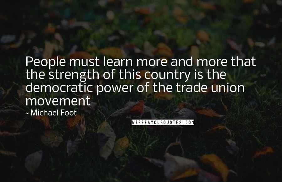 Michael Foot Quotes: People must learn more and more that the strength of this country is the democratic power of the trade union movement