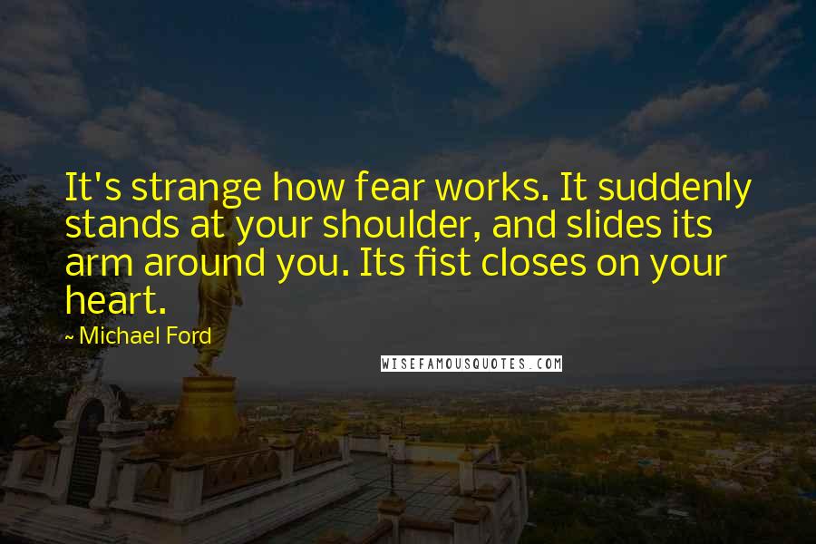 Michael Ford Quotes: It's strange how fear works. It suddenly stands at your shoulder, and slides its arm around you. Its fist closes on your heart.