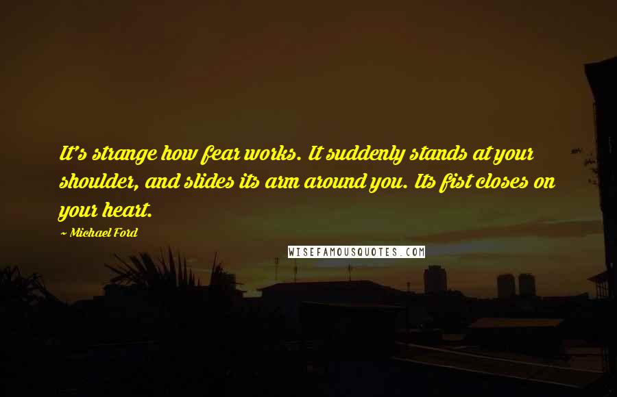 Michael Ford Quotes: It's strange how fear works. It suddenly stands at your shoulder, and slides its arm around you. Its fist closes on your heart.