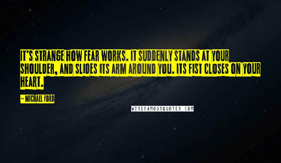 Michael Ford Quotes: It's strange how fear works. It suddenly stands at your shoulder, and slides its arm around you. Its fist closes on your heart.